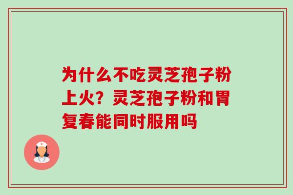 为什么不吃灵芝孢子粉上火？灵芝孢子粉和胃复春能同时服用吗-第1张图片-卓越灵芝孢子粉