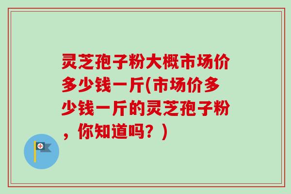 灵芝孢子粉大概市场价多少钱一斤(市场价多少钱一斤的灵芝孢子粉，你知道吗？)-第1张图片-卓越灵芝孢子粉