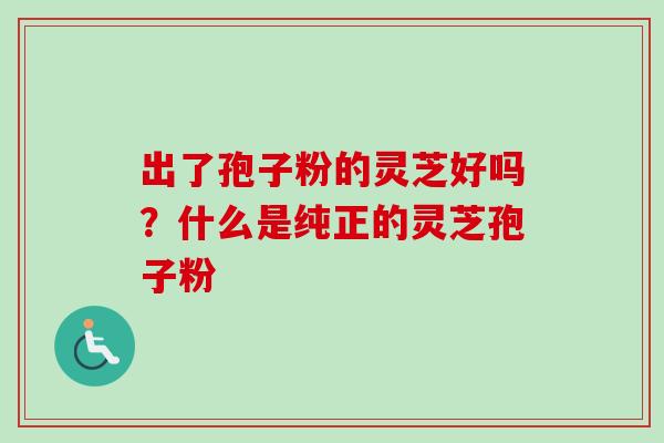 出了孢子粉的灵芝好吗？什么是纯正的灵芝孢子粉-第1张图片-卓越灵芝孢子粉