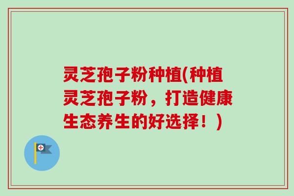 灵芝孢子粉种植(种植灵芝孢子粉，打造健康生态养生的好选择！)-第1张图片-卓越灵芝孢子粉