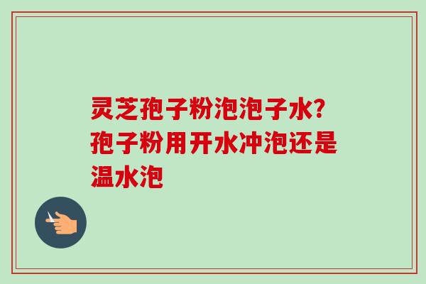 灵芝孢子粉泡泡子水？孢子粉用开水冲泡还是温水泡-第1张图片-卓越灵芝孢子粉