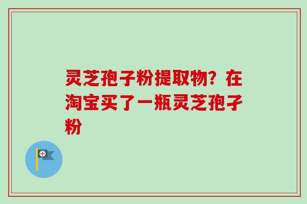 灵芝孢子粉提取物？在淘宝买了一瓶灵芝孢孑粉-第1张图片-卓越灵芝孢子粉
