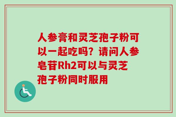 人参膏和灵芝孢子粉可以一起吃吗？请问人参皂苷Rh2可以与灵芝孢子粉同时服用-第1张图片-卓越灵芝孢子粉
