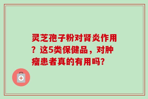 灵芝孢子粉对肾炎作用?这5类保健品,对肿瘤患者真的有用吗?-第1张图片-卓越灵芝孢子粉 灵芝孢子粉对肾炎作用?这5类保健品,对肿瘤患者真的有用吗?-第1张图片-卓越灵芝孢子粉