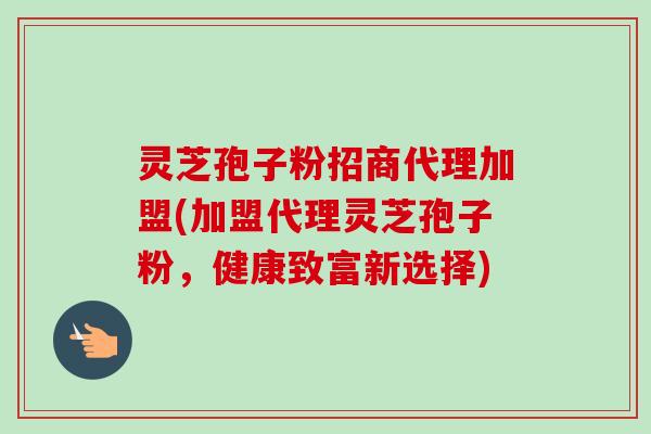灵芝孢子粉招商代理加盟(加盟代理灵芝孢子粉,健康致富新选择)-第1张图片-卓越灵芝孢子粉 灵芝孢子粉招商代理加盟(加盟代理灵芝孢子粉,健康致富新选择)-第1张图片-卓越灵芝孢子粉