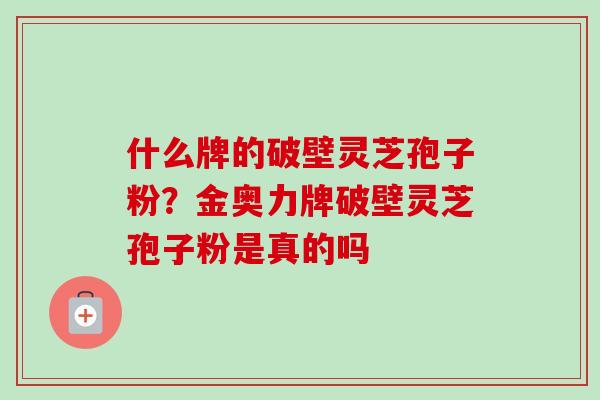 什么牌的破壁灵芝孢子粉?金奥力牌破壁灵芝孢子粉是真的吗-第1张图片-卓越灵芝孢子粉 什么牌的破壁灵芝孢子粉?金奥力牌破壁灵芝孢子粉是真的吗-第1张图片-卓越灵芝孢子粉