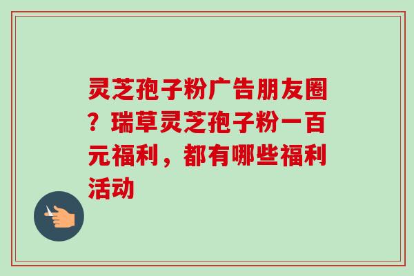 灵芝孢子粉广告朋友圈？瑞草灵芝孢子粉一百元福利，都有哪些福利活动-第1张图片-卓越灵芝孢子粉