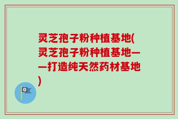 灵芝孢子粉种植基地(灵芝孢子粉种植基地——打造纯天然药材基地)-第1张图片-卓越灵芝孢子粉