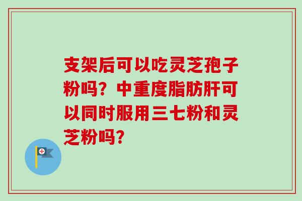 支架后可以吃灵芝孢子粉吗?中重度脂肪肝可以同时服用三七粉和灵芝粉吗?-第1张图片-卓越灵芝孢子粉 支架后可以吃灵芝孢子粉吗?中重度脂肪肝可以同时服用三七粉和灵芝粉吗?-第1张图片-卓越灵芝孢子粉