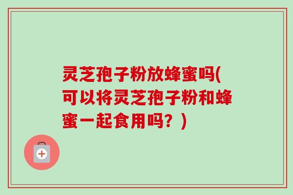 灵芝孢子粉放蜂蜜吗(可以将灵芝孢子粉和蜂蜜一起食用吗？)-第1张图片-卓越灵芝孢子粉