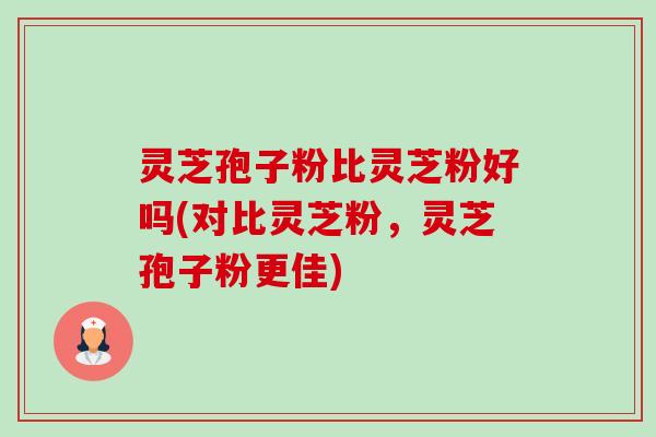 灵芝孢子粉比灵芝粉好吗(对比灵芝粉，灵芝孢子粉更佳)-第1张图片-卓越灵芝孢子粉