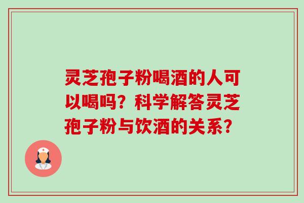 灵芝孢子粉喝酒的人可以喝吗？科学解答灵芝孢子粉与饮酒的关系？-第1张图片-卓越灵芝孢子粉