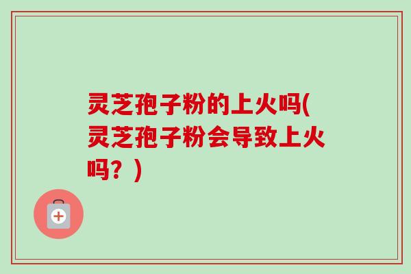 灵芝孢子粉的上火吗(灵芝孢子粉会导致上火吗?)-第1张图片-卓越灵芝孢子粉 灵芝孢子粉的上火吗(灵芝孢子粉会导致上火吗?)-第1张图片-卓越灵芝孢子粉