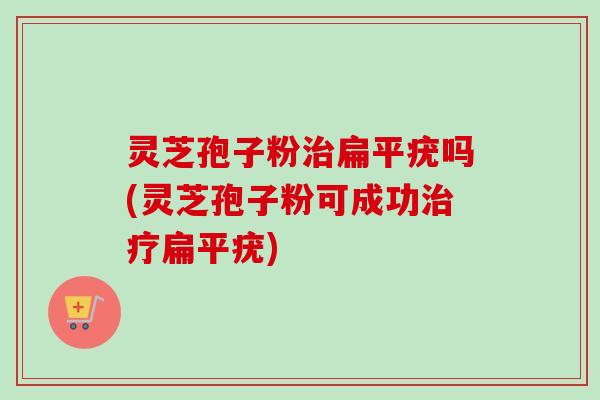 灵芝孢子粉治扁平疣吗(灵芝孢子粉可成功治疗扁平疣)-第1张图片-卓越灵芝孢子粉