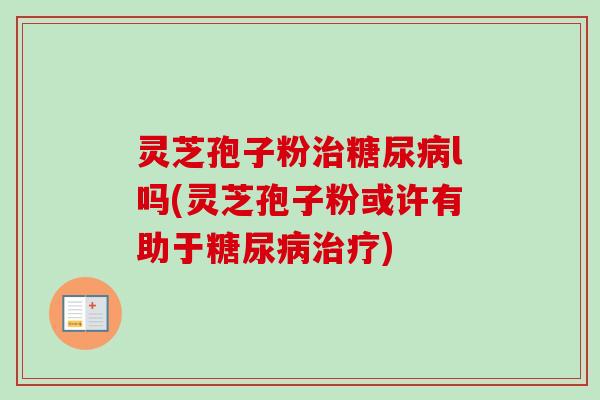 灵芝孢子粉治糖尿病l吗(灵芝孢子粉或许有助于糖尿病治疗)-第1张图片-卓越灵芝孢子粉 灵芝孢子粉治糖尿病l吗(灵芝孢子粉或许有助于糖尿病治疗)-第1张图片-卓越灵芝孢子粉