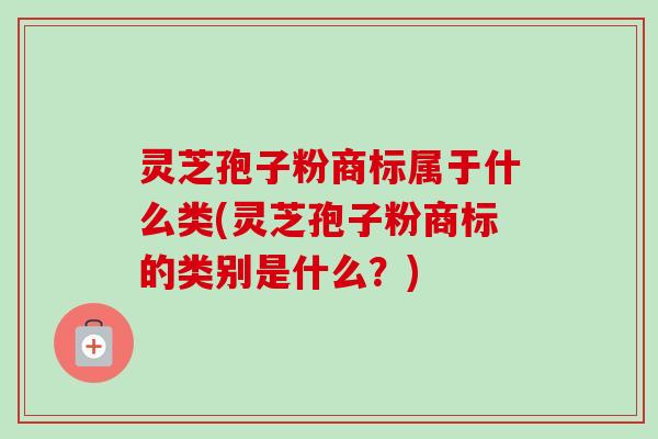 灵芝孢子粉商标属于什么类(灵芝孢子粉商标的类别是什么?)-第1张图片-卓越灵芝孢子粉 灵芝孢子粉商标属于什么类(灵芝孢子粉商标的类别是什么?)-第1张图片-卓越灵芝孢子粉