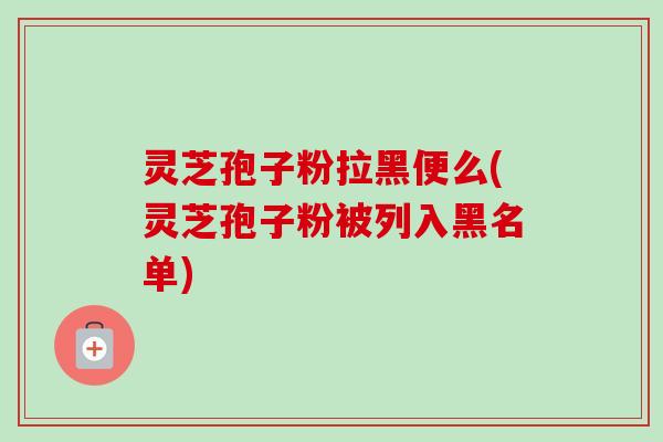 灵芝孢子粉拉黑便么(灵芝孢子粉被列入黑名单)-第1张图片-卓越灵芝孢子粉