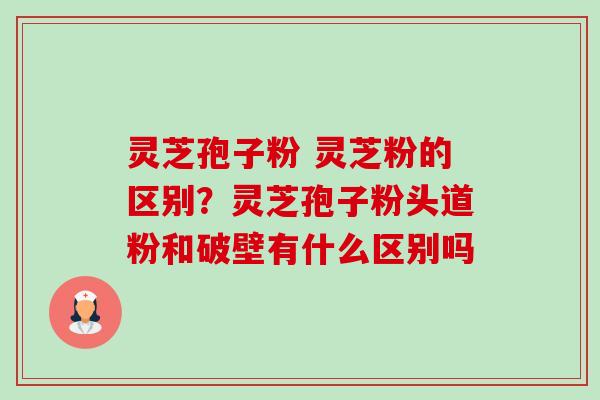 灵芝孢子粉 灵芝粉的区别？灵芝孢子粉头道粉和破壁有什么区别吗-第1张图片-卓越灵芝孢子粉