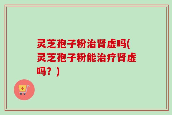 灵芝孢子粉治肾虚吗(灵芝孢子粉能治疗肾虚吗?)-第1张图片-卓越灵芝孢子粉 灵芝孢子粉治肾虚吗(灵芝孢子粉能治疗肾虚吗?)-第1张图片-卓越灵芝孢子粉