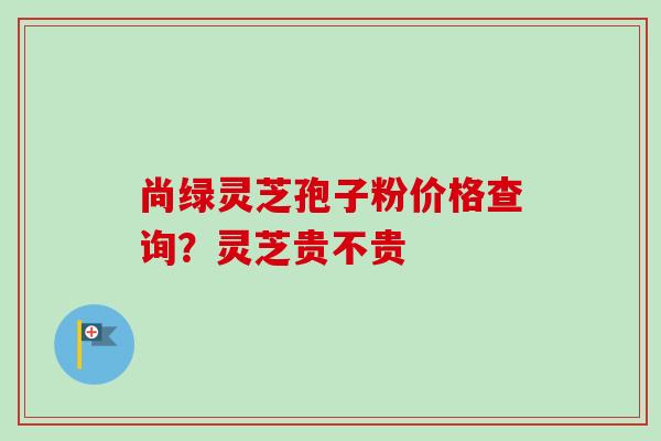 尚绿灵芝孢子粉价格查询?灵芝贵不贵-第1张图片-卓越灵芝孢子粉 尚绿灵芝孢子粉价格查询?灵芝贵不贵-第1张图片-卓越灵芝孢子粉