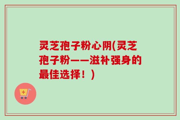 灵芝孢子粉心阴(灵芝孢子粉——滋补强身的最佳选择！)-第1张图片-卓越灵芝孢子粉