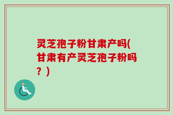 灵芝孢子粉甘肃产吗(甘肃有产灵芝孢子粉吗?)-第1张图片-卓越灵芝孢子粉 灵芝孢子粉甘肃产吗(甘肃有产灵芝孢子粉吗?)-第1张图片-卓越灵芝孢子粉