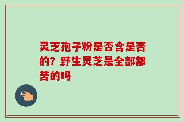 灵芝孢子粉是否含是苦的？野生灵芝是全部都苦的吗-第1张图片-卓越灵芝孢子粉