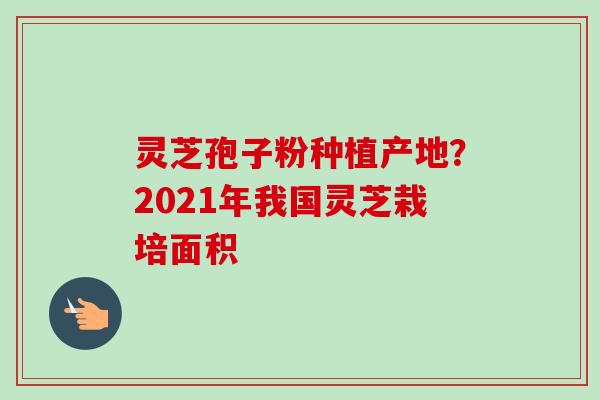 灵芝孢子粉种植产地?2021年我国灵芝栽培面积-第1张图片-卓越灵芝孢子粉 灵芝孢子粉种植产地?2021年我国灵芝栽培面积-第1张图片-卓越灵芝孢子粉
