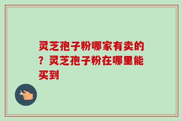 灵芝孢子粉哪家有卖的？灵芝孢子粉在哪里能买到-第1张图片-卓越灵芝孢子粉
