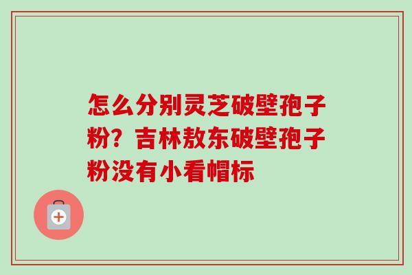 怎么分别灵芝破壁孢子粉?吉林敖东破壁孢子粉没有小看帽标-第1张图片-卓越灵芝孢子粉 怎么分别灵芝破壁孢子粉?吉林敖东破壁孢子粉没有小看帽标-第1张图片-卓越灵芝孢子粉
