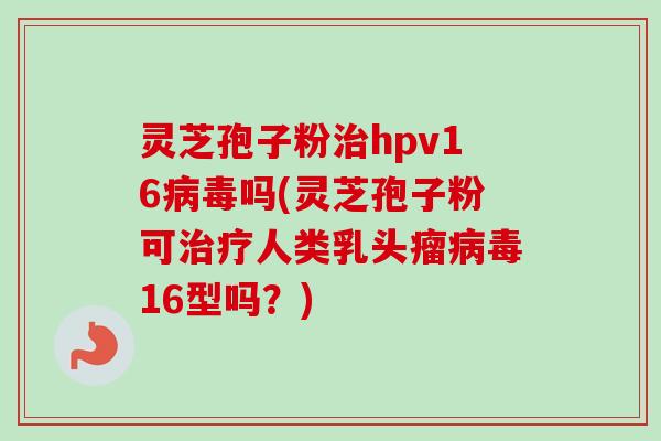 灵芝孢子粉治hpv16病毒吗(灵芝孢子粉可治疗人类乳头瘤病毒16型吗?)-第1张图片-卓越灵芝孢子粉 灵芝孢子粉治hpv16病毒吗(灵芝孢子粉可治疗人类乳头瘤病毒16型吗?)-第1张图片-卓越灵芝孢子粉