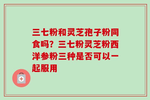 三七粉和灵芝孢子粉同食吗？三七粉灵芝粉西洋参粉三种是否可以一起服用-第1张图片-卓越灵芝孢子粉