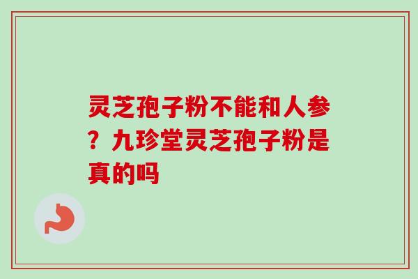 灵芝孢子粉不能和人参？九珍堂灵芝孢子粉是真的吗-第1张图片-卓越灵芝孢子粉