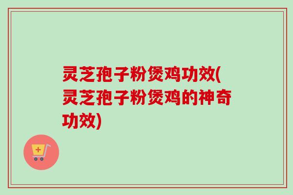灵芝孢子粉煲鸡功效(灵芝孢子粉煲鸡的神奇功效)-第1张图片-卓越灵芝孢子粉
