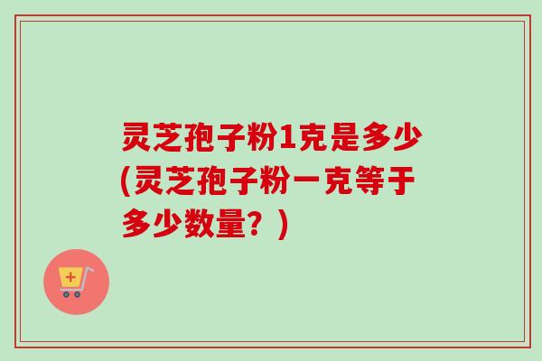灵芝孢子粉1克是多少(灵芝孢子粉一克等于多少数量？)-第1张图片-卓越灵芝孢子粉