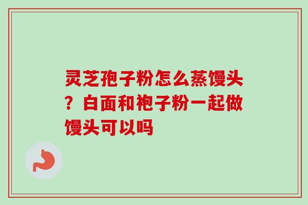 灵芝孢子粉怎么蒸馒头?白面和袍子粉一起做馒头可以吗-第1张图片-卓越灵芝孢子粉 灵芝孢子粉怎么蒸馒头?白面和袍子粉一起做馒头可以吗-第1张图片-卓越灵芝孢子粉