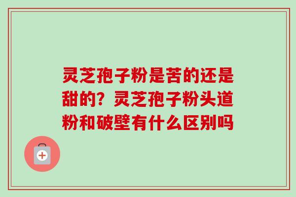 灵芝孢子粉是苦的还是甜的？灵芝孢子粉头道粉和破壁有什么区别吗-第1张图片-卓越灵芝孢子粉