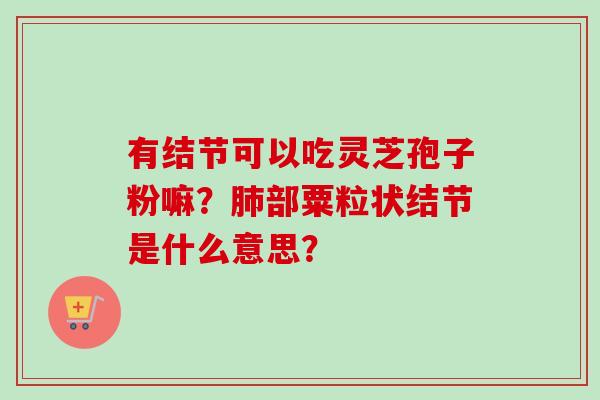 有结节可以吃灵芝孢子粉嘛?肺部粟粒状结节是什么意思?-第1张图片-卓越灵芝孢子粉 有结节可以吃灵芝孢子粉嘛?肺部粟粒状结节是什么意思?-第1张图片-卓越灵芝孢子粉