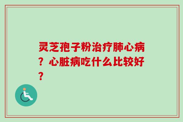 灵芝孢子粉治疗肺心病？心脏病吃什么比较好？-第1张图片-卓越灵芝孢子粉