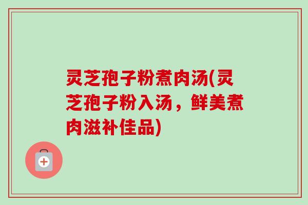 灵芝孢子粉煮肉汤(灵芝孢子粉入汤,鲜美煮肉滋补佳品)-第1张图片-卓越灵芝孢子粉 灵芝孢子粉煮肉汤(灵芝孢子粉入汤,鲜美煮肉滋补佳品)-第1张图片-卓越灵芝孢子粉