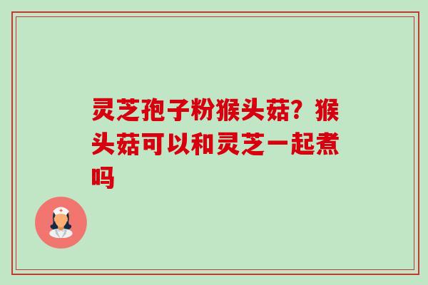 灵芝孢子粉猴头菇？猴头菇可以和灵芝一起煮吗-第1张图片-卓越灵芝孢子粉