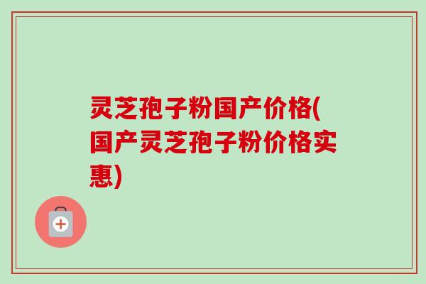灵芝孢子粉国产价格(国产灵芝孢子粉价格实惠)-第1张图片-卓越灵芝孢子粉
