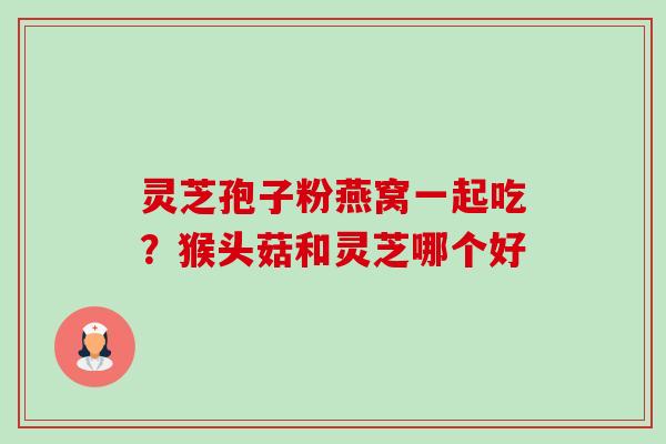 灵芝孢子粉燕窝一起吃？猴头菇和灵芝哪个好-第1张图片-卓越灵芝孢子粉