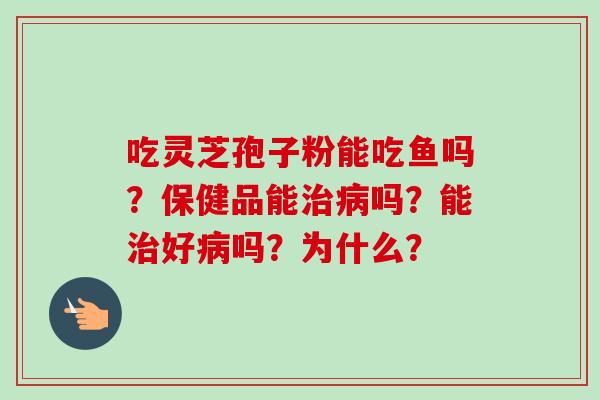 吃灵芝孢子粉能吃鱼吗?保健品能治病吗?能治好病吗?为什么?-第1张图片-卓越灵芝孢子粉 吃灵芝孢子粉能吃鱼吗?保健品能治病吗?能治好病吗?为什么?-第1张图片-卓越灵芝孢子粉