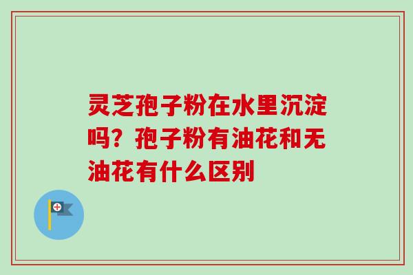 灵芝孢子粉在水里沉淀吗?孢子粉有油花和无油花有什么区别-第1张图片-卓越灵芝孢子粉 灵芝孢子粉在水里沉淀吗?孢子粉有油花和无油花有什么区别-第1张图片-卓越灵芝孢子粉