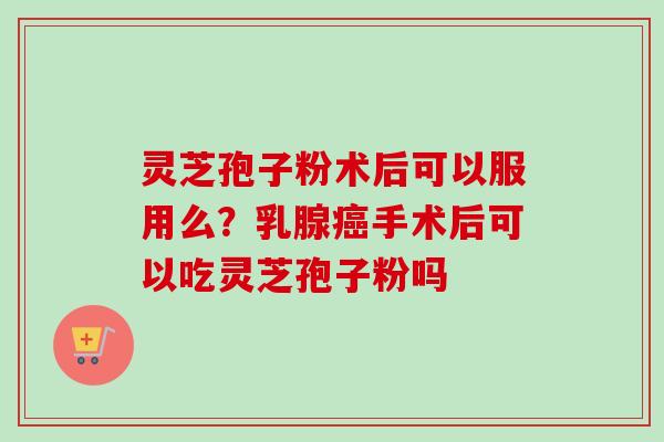 灵芝孢子粉术后可以服用么？乳腺癌手术后可以吃灵芝孢子粉吗-第1张图片-卓越灵芝孢子粉