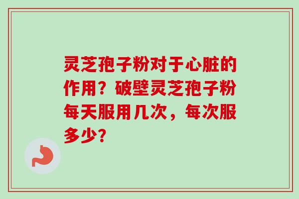 灵芝孢子粉对于心脏的作用？破壁灵芝孢子粉每天服用几次，每次服多少？-第1张图片-卓越灵芝孢子粉