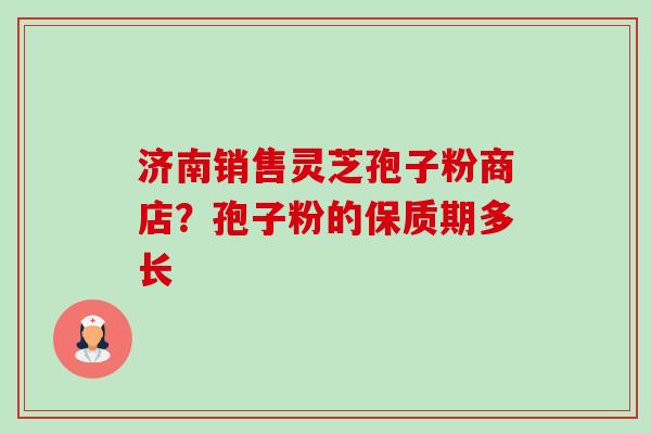 济南销售灵芝孢子粉商店？孢子粉的保质期多长-第1张图片-卓越灵芝孢子粉