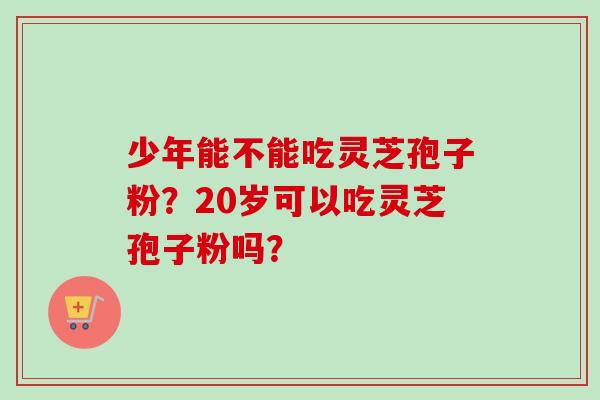 少年能不能吃灵芝孢子粉？20岁可以吃灵芝孢子粉吗？-第1张图片-卓越灵芝孢子粉
