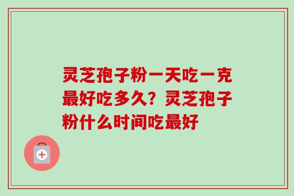 灵芝孢子粉一天吃一克最好吃多久？灵芝孢子粉什么时间吃最好-第1张图片-卓越灵芝孢子粉